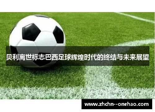 贝利离世标志巴西足球辉煌时代的终结与未来展望 贝利离世标志巴西足球辉煌时代的终结与未来展望