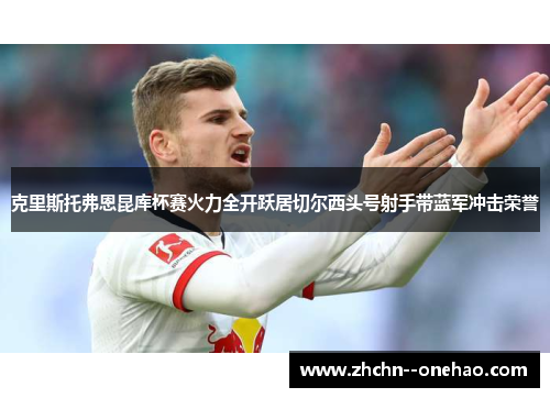 克里斯托弗恩昆库杯赛火力全开跃居切尔西头号射手带蓝军冲击荣誉 克里斯托弗恩昆库杯赛火力全开跃居切尔西头号射手带蓝军冲击荣誉