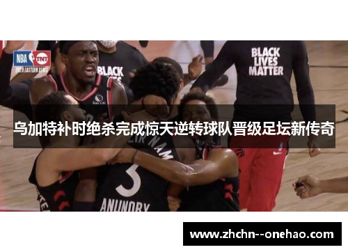 乌加特补时绝杀完成惊天逆转球队晋级足坛新传奇