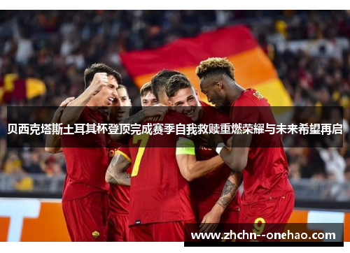 贝西克塔斯土耳其杯登顶完成赛季自我救赎重燃荣耀与未来希望再启 贝西克塔斯土耳其杯登顶完成赛季自我救赎重燃荣耀与未来希望再启